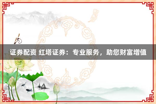证券配资 红塔证券：专业服务，助您财富增值