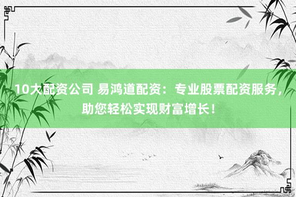 10大配资公司 易鸿道配资：专业股票配资服务，助您轻松实现财富增长！