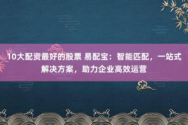 10大配资最好的股票 易配宝：智能匹配，一站式解决方案，助力企业高效运营