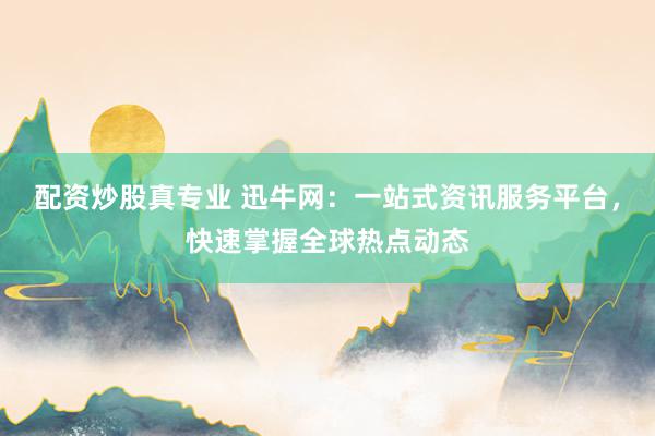 配资炒股真专业 迅牛网：一站式资讯服务平台，快速掌握全球热点动态