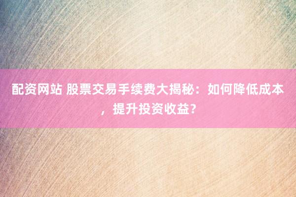 配资网站 股票交易手续费大揭秘：如何降低成本，提升投资收益？