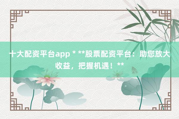 十大配资平台app * **股票配资平台：助您放大收益，把握机遇！**