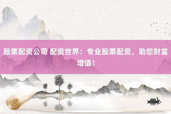 股票配资公司 配资世界：专业股票配资，助您财富增值！