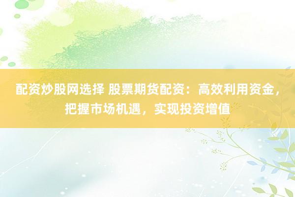 配资炒股网选择 股票期货配资：高效利用资金，把握市场机遇，实现投资增值