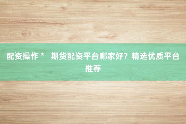 配资操作 *   期货配资平台哪家好？精选优质平台推荐