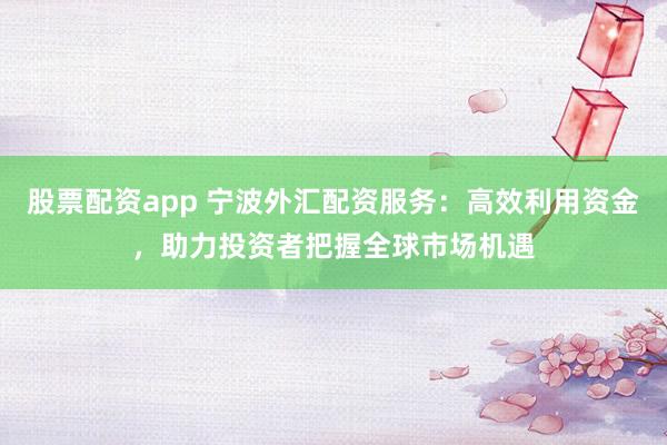 股票配资app 宁波外汇配资服务：高效利用资金，助力投资者把握全球市场机遇