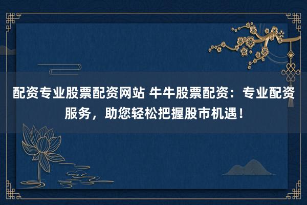 配资专业股票配资网站 牛牛股票配资：专业配资服务，助您轻松把握股市机遇！