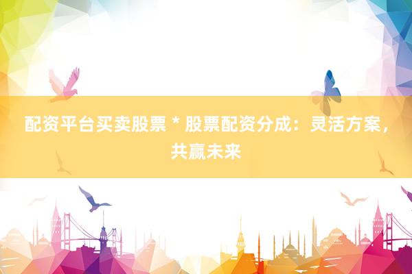 配资平台买卖股票 * 股票配资分成：灵活方案，共赢未来