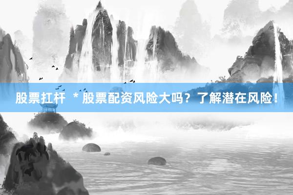 股票扛杆  * 股票配资风险大吗？了解潜在风险！