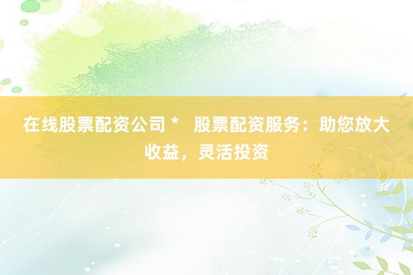 在线股票配资公司 *   股票配资服务：助您放大收益，灵活投资