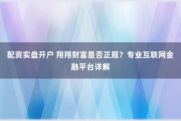 配资实盘开户 翔翔财富是否正规？专业互联网金融平台详解