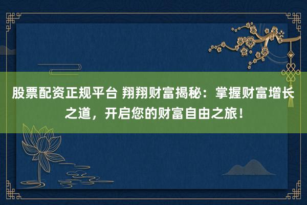 股票配资正规平台 翔翔财富揭秘：掌握财富增长之道，开启您的财富自由之旅！