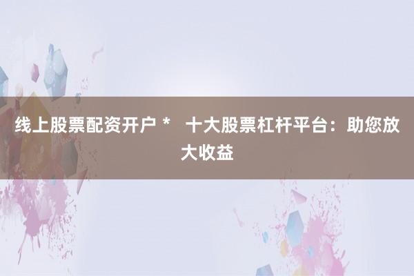 线上股票配资开户 *   十大股票杠杆平台：助您放大收益