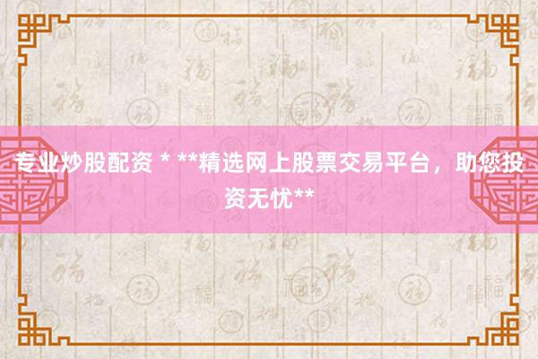 专业炒股配资 * **精选网上股票交易平台，助您投资无忧**