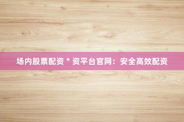 场内股票配资 * 资平台官网：安全高效配资
