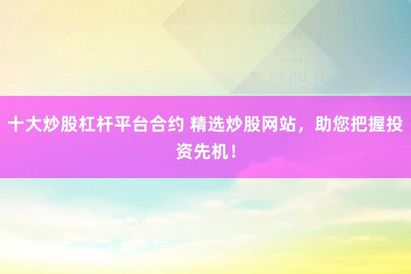 十大炒股杠杆平台合约 精选炒股网站，助您把握投资先机！