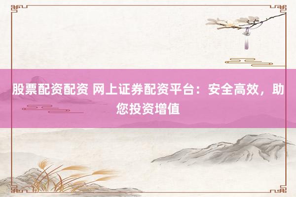 股票配资配资 网上证券配资平台：安全高效，助您投资增值