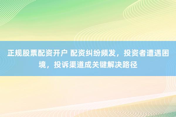 正规股票配资开户 配资纠纷频发，投资者遭遇困境，投诉渠道成关键解决路径