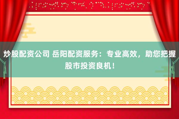 炒股配资公司 岳阳配资服务：专业高效，助您把握股市投资良机！