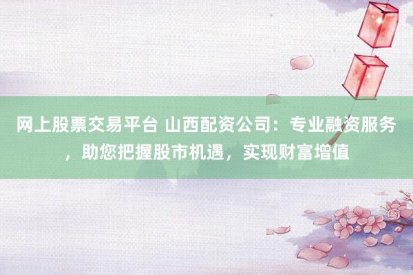 网上股票交易平台 山西配资公司：专业融资服务，助您把握股市机遇，实现财富增值