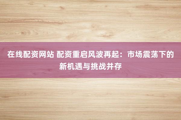 在线配资网站 配资重启风波再起：市场震荡下的新机遇与挑战并存