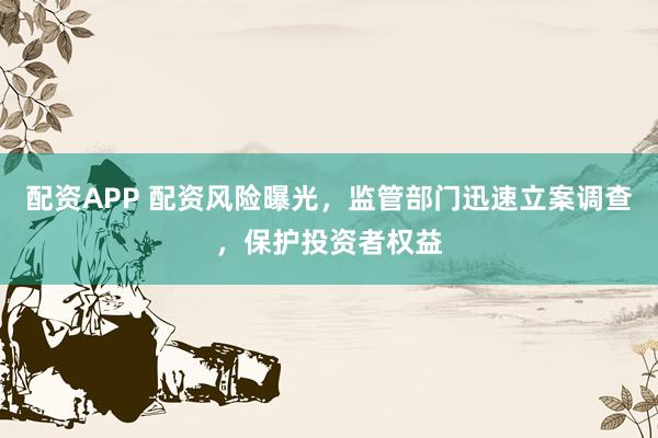 配资APP 配资风险曝光，监管部门迅速立案调查，保护投资者权益
