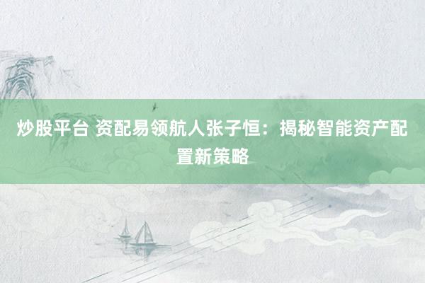 炒股平台 资配易领航人张子恒：揭秘智能资产配置新策略