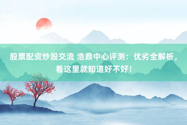股票配资炒股交流 浩鼎中心评测：优劣全解析，看这里就知道好不好！