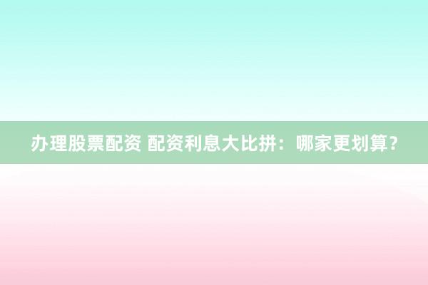 办理股票配资 配资利息大比拼：哪家更划算？