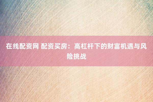 在线配资网 配资买房：高杠杆下的财富机遇与风险挑战