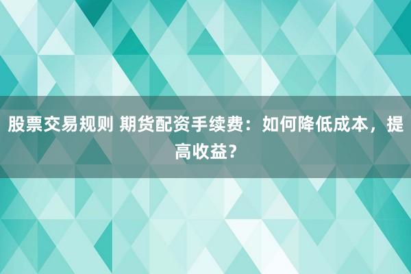 股票交易规则 期货配资手续费：如何降低成本，提高收益？