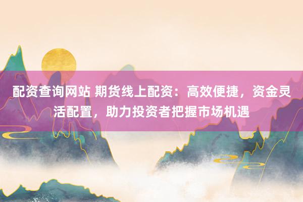 配资查询网站 期货线上配资：高效便捷，资金灵活配置，助力投资者把握市场机遇