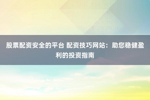 股票配资安全的平台 配资技巧网站：助您稳健盈利的投资指南