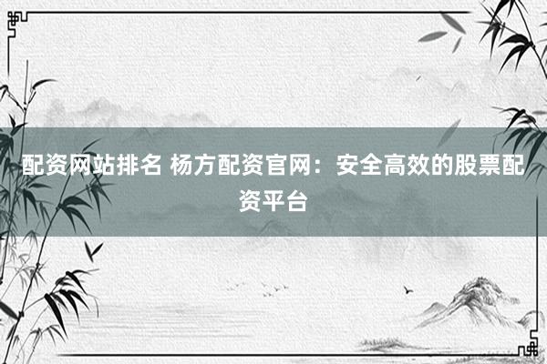 配资网站排名 杨方配资官网：安全高效的股票配资平台
