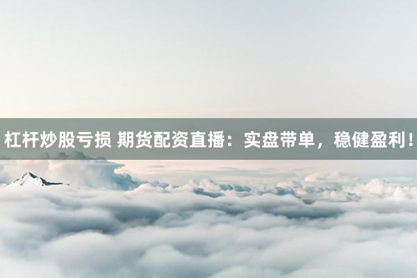 杠杆炒股亏损 期货配资直播：实盘带单，稳健盈利！