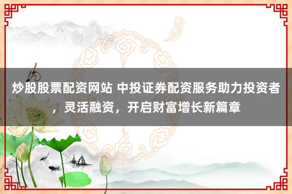 炒股股票配资网站 中投证券配资服务助力投资者，灵活融资，开启财富增长新篇章