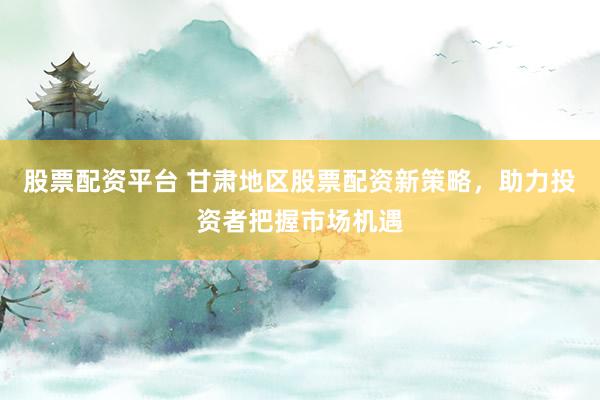 股票配资平台 甘肃地区股票配资新策略，助力投资者把握市场机遇