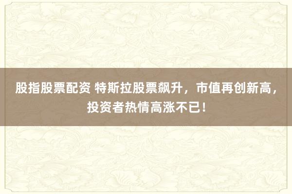 股指股票配资 特斯拉股票飙升，市值再创新高，投资者热情高涨不已！