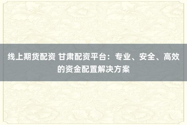 线上期货配资 甘肃配资平台：专业、安全、高效的资金配置解决方案