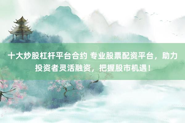 十大炒股杠杆平台合约 专业股票配资平台，助力投资者灵活融资，把握股市机遇！