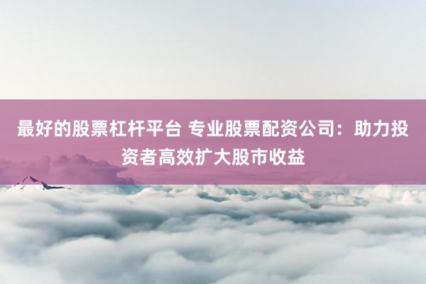 最好的股票杠杆平台 专业股票配资公司：助力投资者高效扩大股市收益
