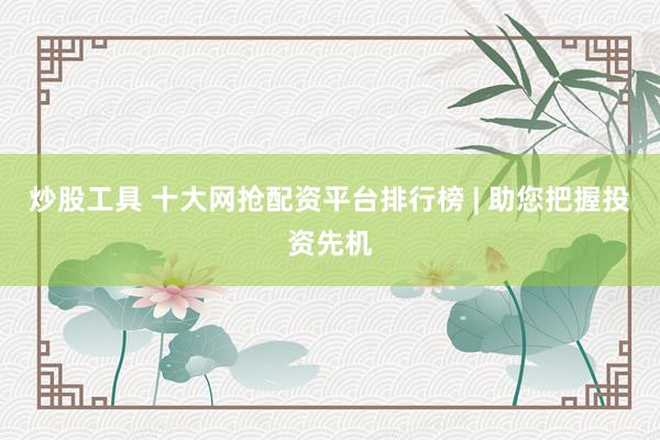 炒股工具 十大网抢配资平台排行榜 | 助您把握投资先机