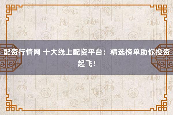 配资行情网 十大线上配资平台：精选榜单助你投资起飞！