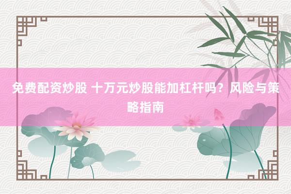免费配资炒股 十万元炒股能加杠杆吗？风险与策略指南