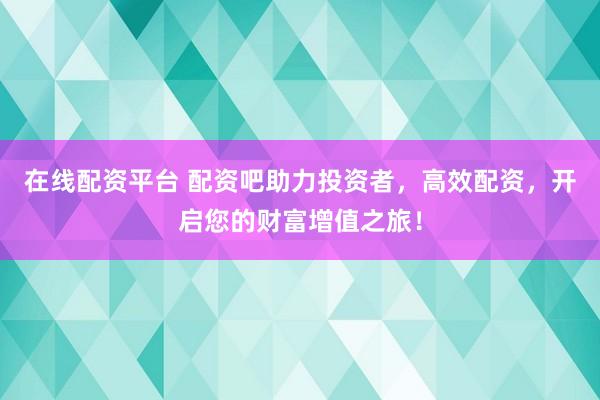在线配资平台 配资吧助力投资者，高效配资，开启您的财富增值之旅！