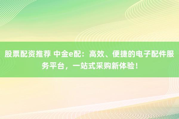 股票配资推荐 中金e配：高效、便捷的电子配件服务平台，一站式采购新体验！