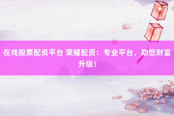 在线股票配资平台 荣耀配资：专业平台，助您财富升级！