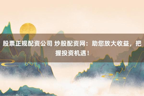 股票正规配资公司 炒股配资网：助您放大收益，把握投资机遇！