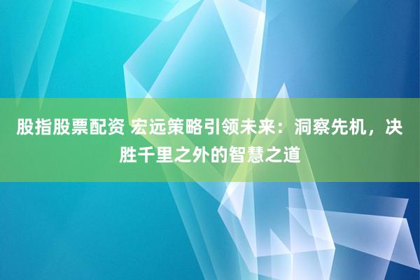 股指股票配资 宏远策略引领未来：洞察先机，决胜千里之外的智慧之道