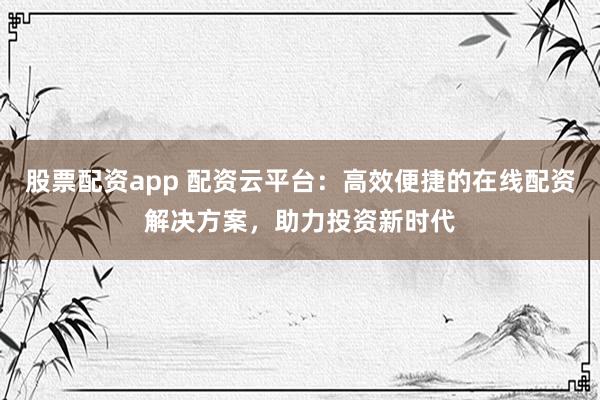 股票配资app 配资云平台：高效便捷的在线配资解决方案，助力投资新时代